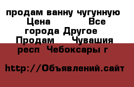  продам ванну чугунную › Цена ­ 7 000 - Все города Другое » Продам   . Чувашия респ.,Чебоксары г.